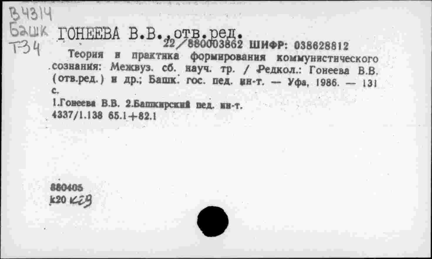 ﻿ГОНЕЕВА В.В..отв.вед.
-р2)й	22/880003862 ШИФР: 038628812
Теория и практика формирования коммунистического сознания: Межвуз. сб. науч. тр. / Редкол.: Гонеева В.В. (отв.ред.) и др.; Башк. гос. пед. ин-т. — Уфа, 1986. — 131 с.
1.Гонеева В.В. 2.Башкирские пед. ин-т.
4337/1.138 65.1+82.1
880405